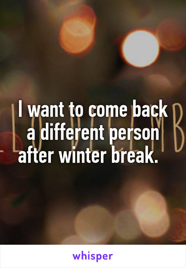 I want to come back a different person after winter break.  