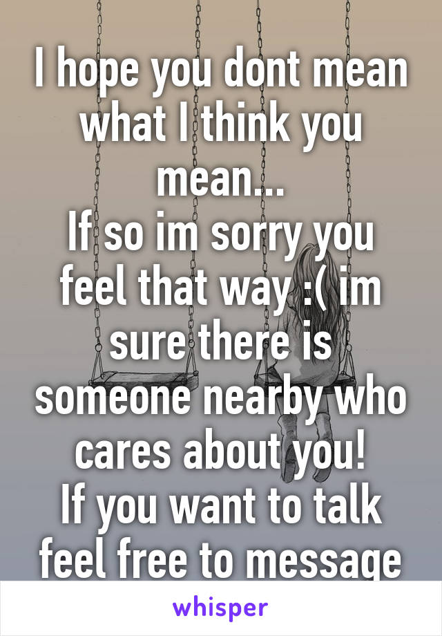 I hope you dont mean what I think you mean...
If so im sorry you feel that way :( im sure there is someone nearby who cares about you!
If you want to talk feel free to message