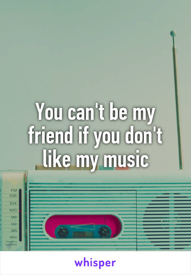 You can't be my friend if you don't like my music