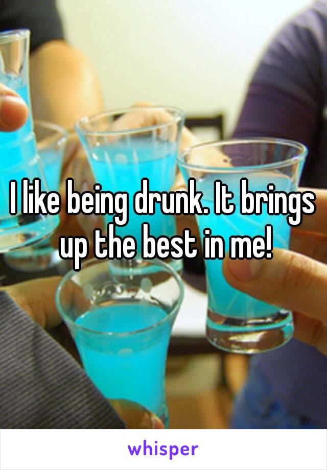 I like being drunk. It brings up the best in me!