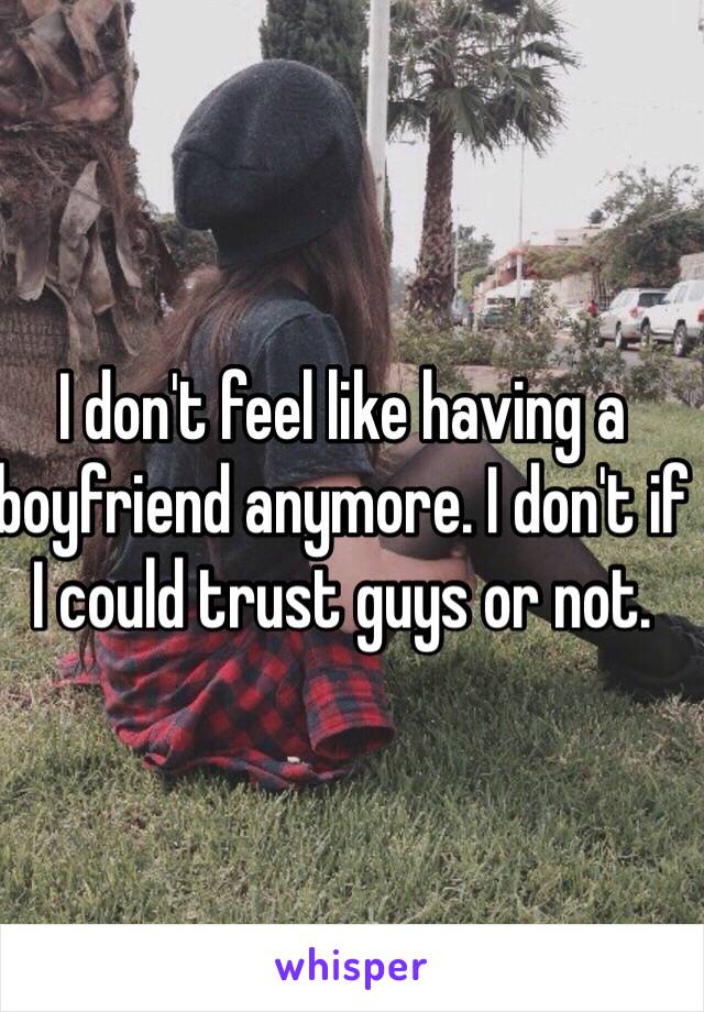 I don't feel like having a boyfriend anymore. I don't if I could trust guys or not. 