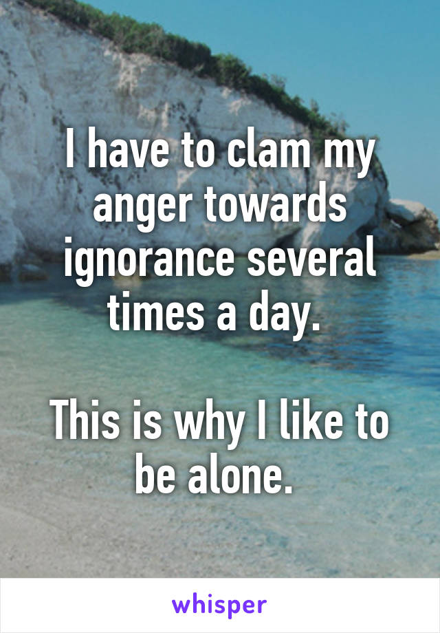 I have to clam my anger towards ignorance several times a day. 

This is why I like to be alone. 