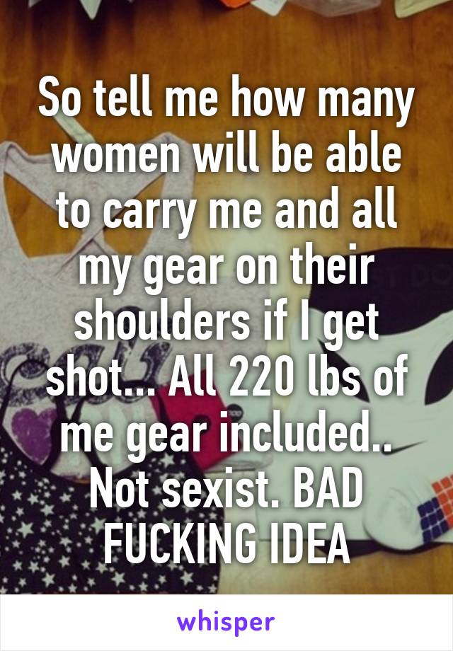 So tell me how many women will be able to carry me and all my gear on their shoulders if I get shot... All 220 lbs of me gear included.. Not sexist. BAD FUCKING IDEA