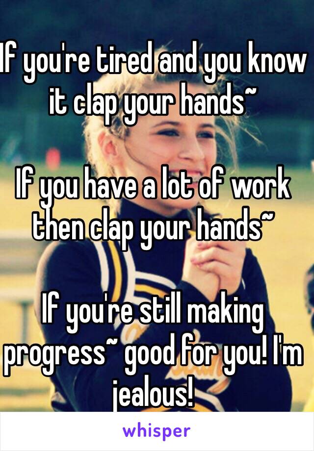 If you're tired and you know it clap your hands~

If you have a lot of work then clap your hands~

If you're still making progress~ good for you! I'm jealous!