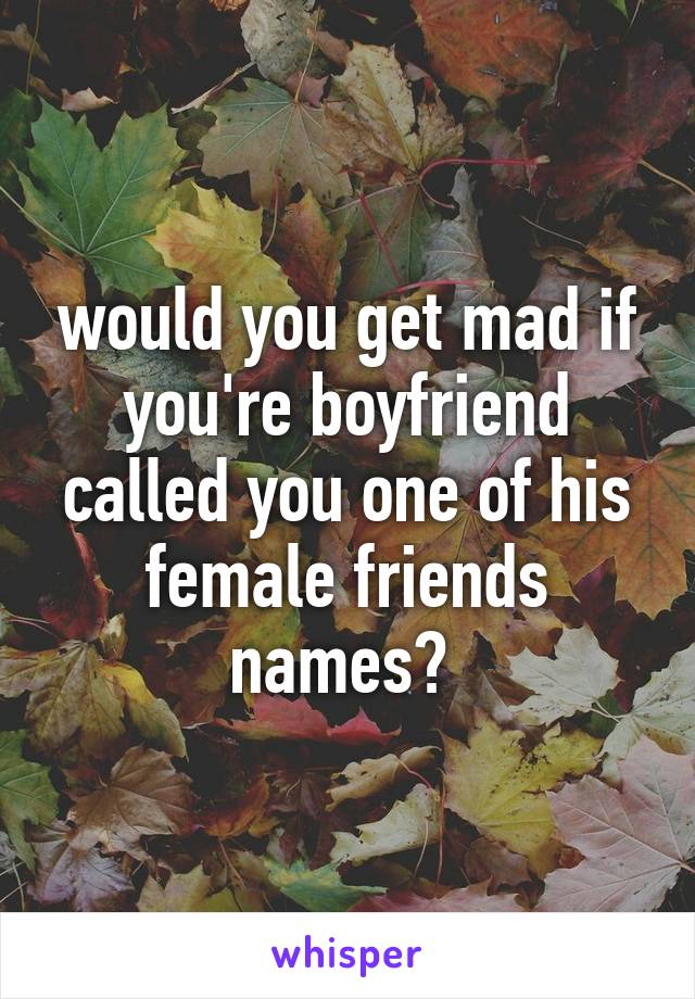 would you get mad if you're boyfriend called you one of his female friends names? 