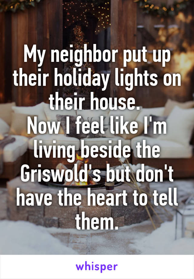 My neighbor put up their holiday lights on their house. 
Now I feel like I'm living beside the Griswold's but don't have the heart to tell them.