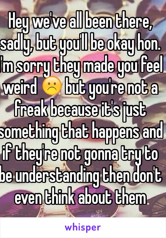 Hey we've all been there, sadly, but you'll be okay hon. I'm sorry they made you feel weird ☹️ but you're not a freak because it's just something that happens and if they're not gonna try to be understanding then don't even think about them