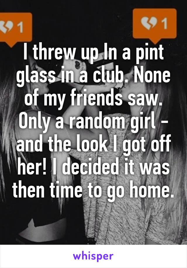 I threw up In a pint glass in a club. None of my friends saw. Only a random girl - and the look I got off her! I decided it was then time to go home. 