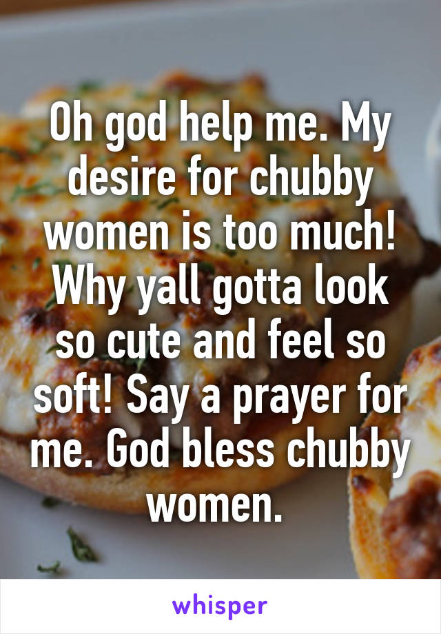 Oh god help me. My desire for chubby women is too much! Why yall gotta look so cute and feel so soft! Say a prayer for me. God bless chubby women. 