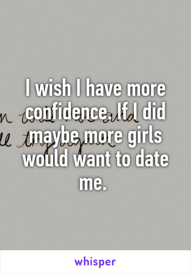 I wish I have more confidence. If I did maybe more girls would want to date me. 