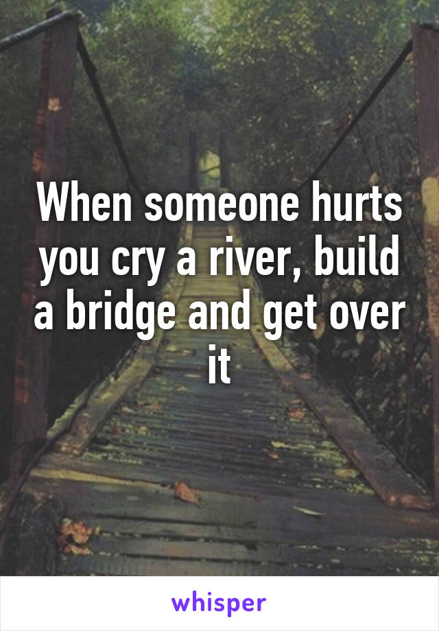 When someone hurts you cry a river, build a bridge and get over it
