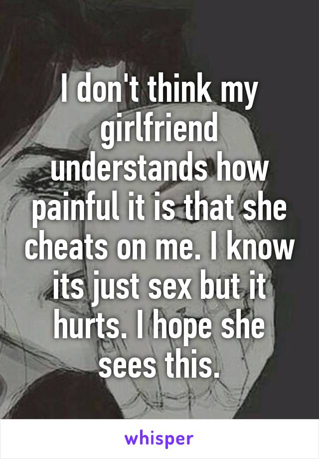 I don't think my girlfriend understands how painful it is that she cheats on me. I know its just sex but it hurts. I hope she sees this.