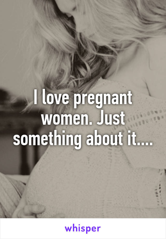 I love pregnant women. Just something about it....