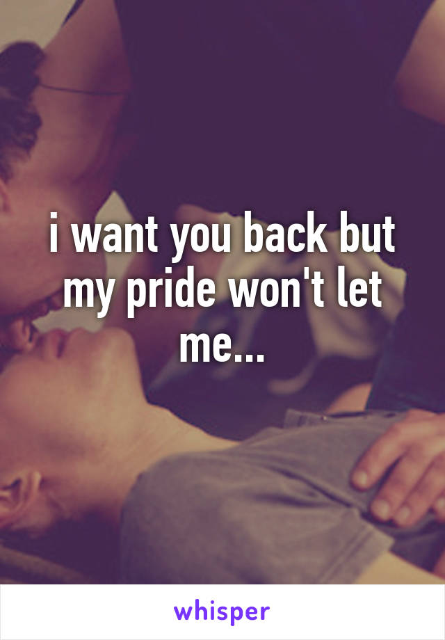 i want you back but my pride won't let me...
