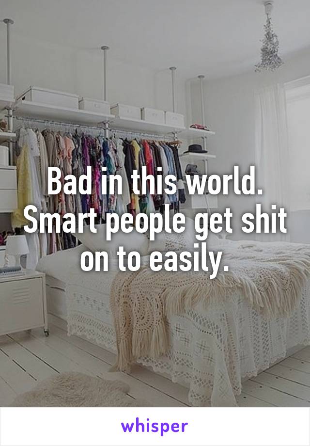 Bad in this world. Smart people get shit on to easily.