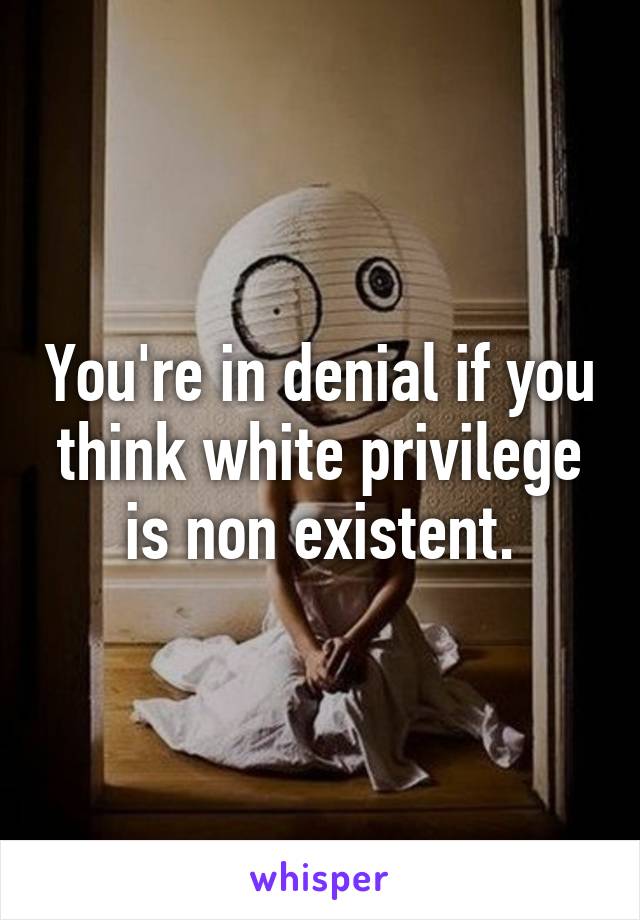 You're in denial if you think white privilege is non existent.