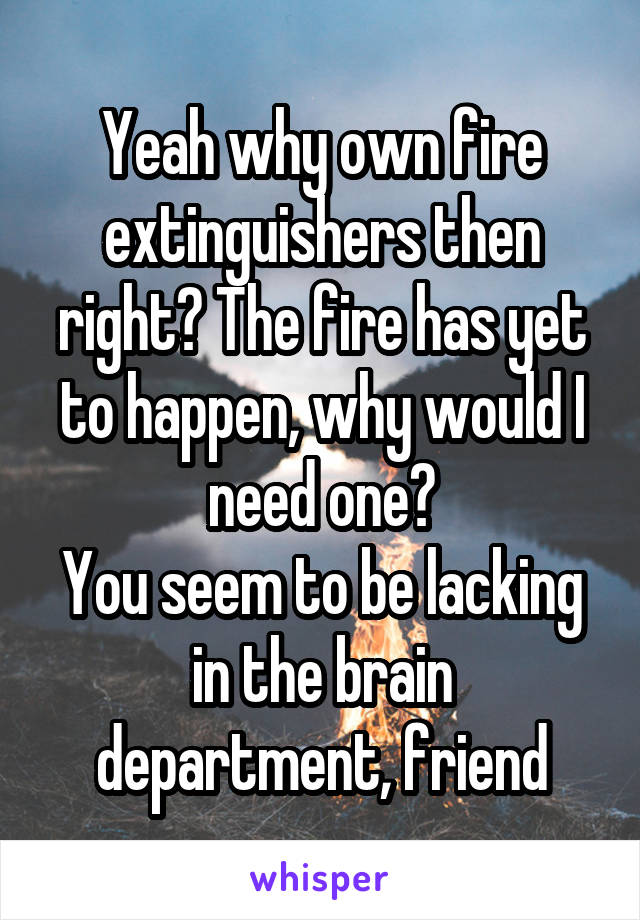 Yeah why own fire extinguishers then right? The fire has yet to happen, why would I need one?
You seem to be lacking in the brain department, friend