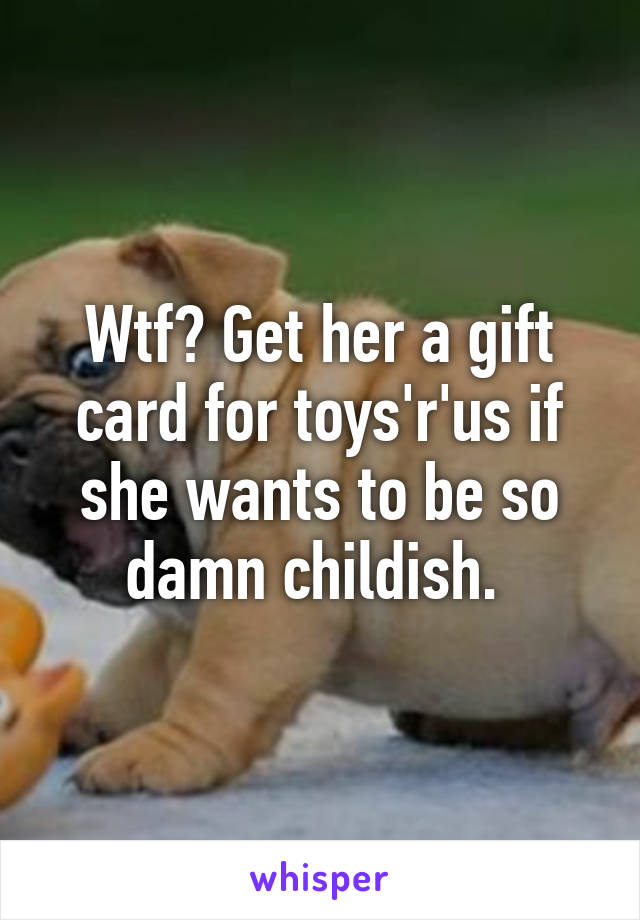 Wtf? Get her a gift card for toys'r'us if she wants to be so damn childish. 