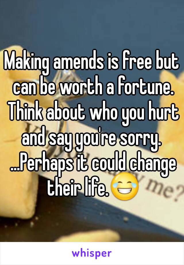 Making amends is free but can be worth a fortune. Think about who you hurt and say you're sorry.  ...Perhaps it could change their life.😂