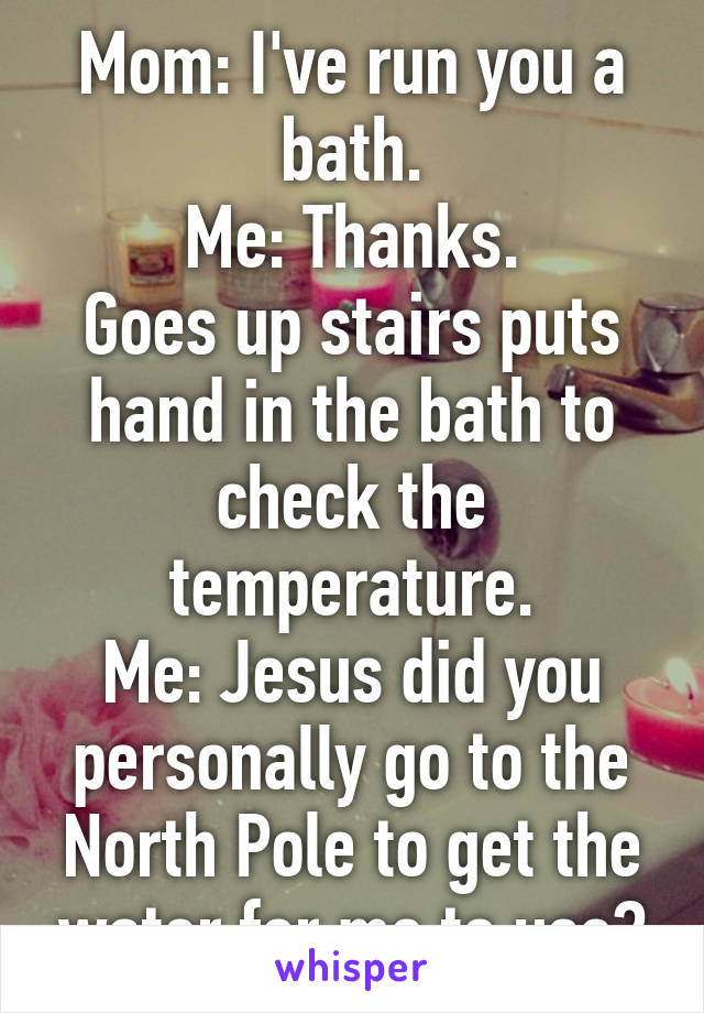 Mom: I've run you a bath.
Me: Thanks.
Goes up stairs puts hand in the bath to check the temperature.
Me: Jesus did you personally go to the North Pole to get the water for me to use?