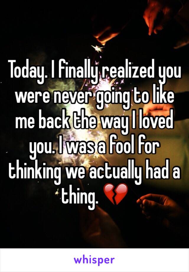 Today. I finally realized you were never going to like me back the way I loved you. I was a fool for thinking we actually had a thing. 💔