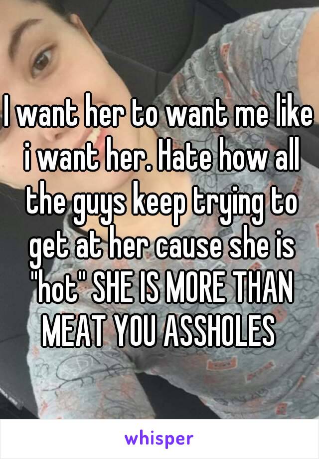 I want her to want me like i want her. Hate how all the guys keep trying to get at her cause she is "hot" SHE IS MORE THAN MEAT YOU ASSHOLES 