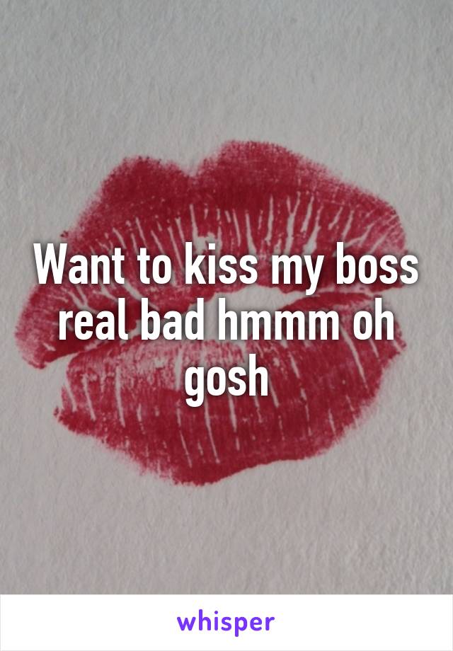 Want to kiss my boss real bad hmmm oh gosh