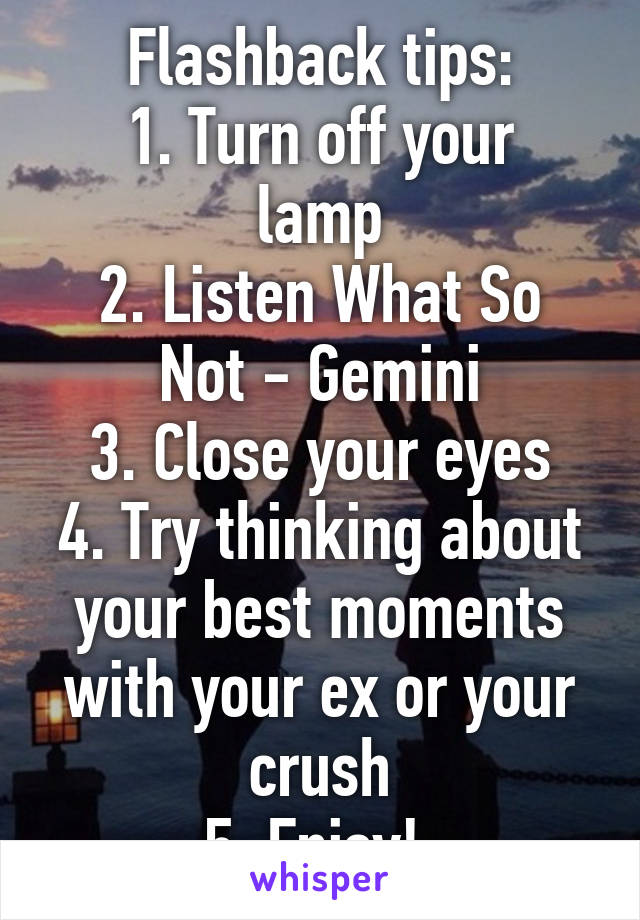 Flashback tips:
1. Turn off your lamp
2. Listen What So Not - Gemini
3. Close your eyes
4. Try thinking about your best moments with your ex or your crush
5. Enjoy! 