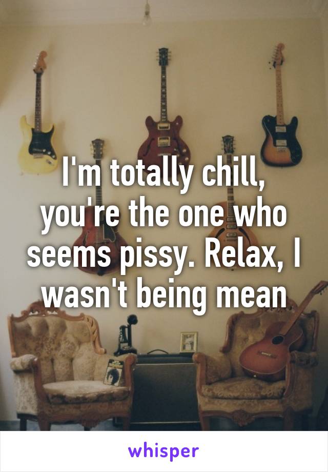 I'm totally chill, you're the one who seems pissy. Relax, I wasn't being mean