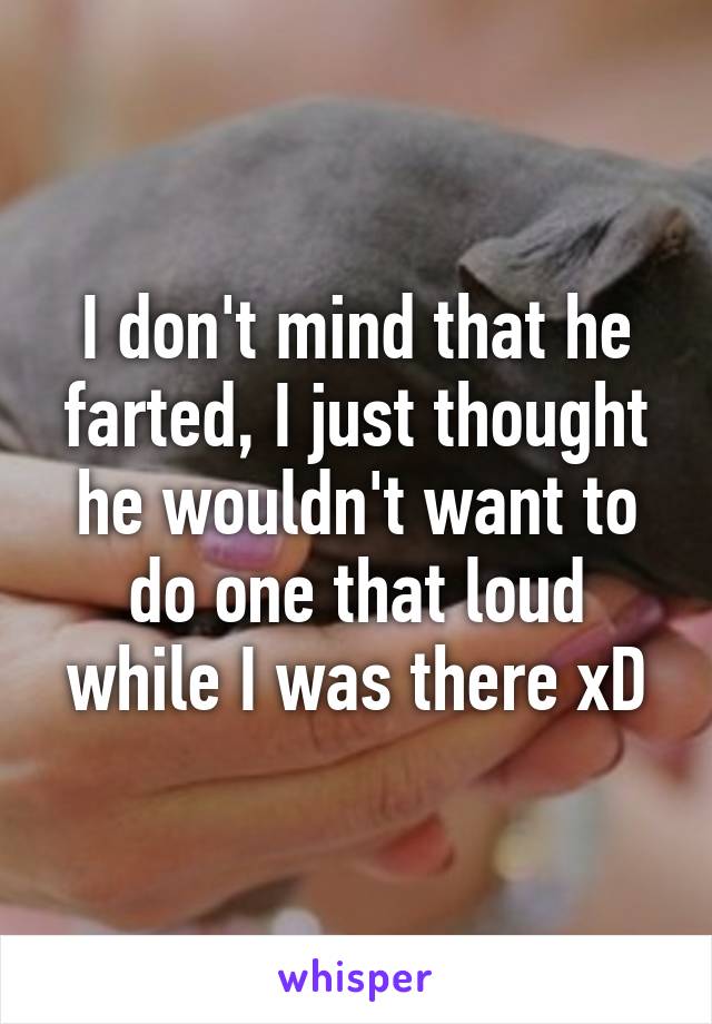 I don't mind that he farted, I just thought he wouldn't want to do one that loud while I was there xD