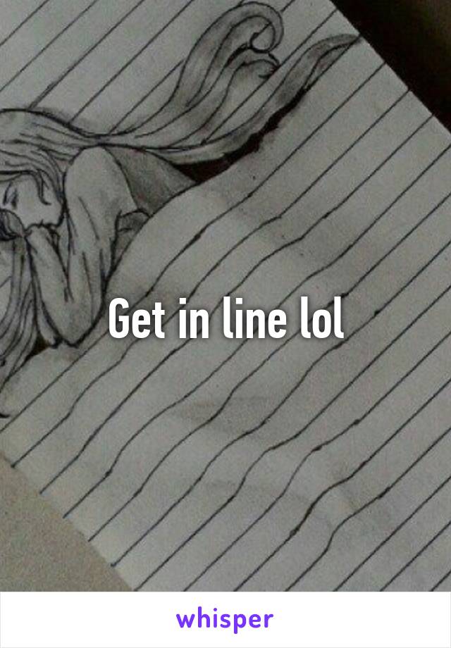 Get in line lol