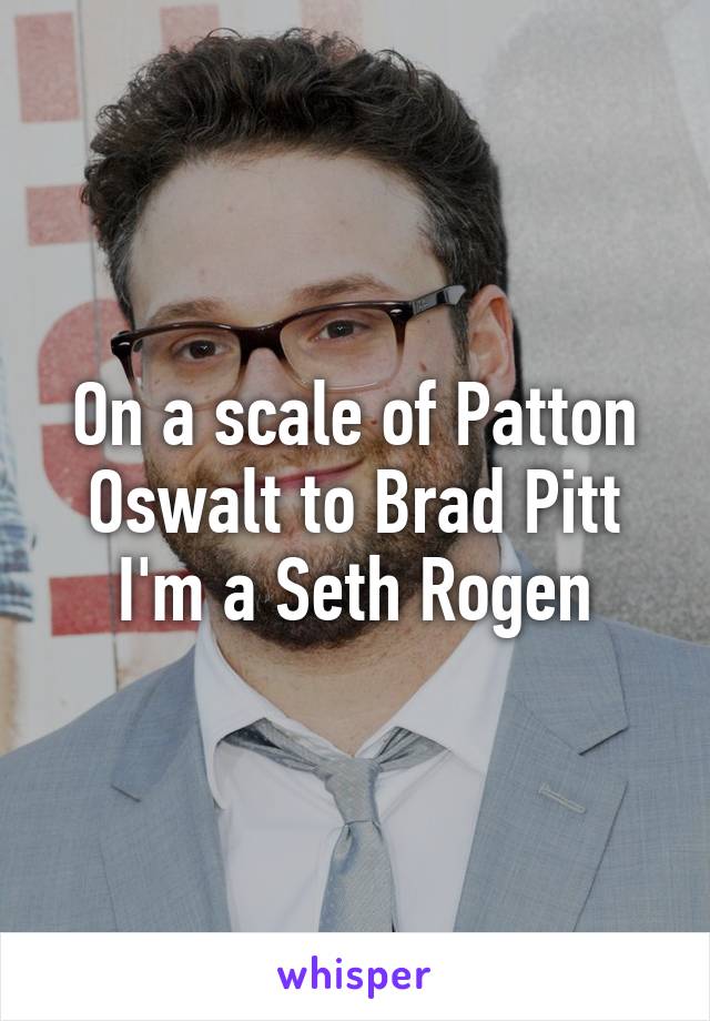 On a scale of Patton Oswalt to Brad Pitt I'm a Seth Rogen