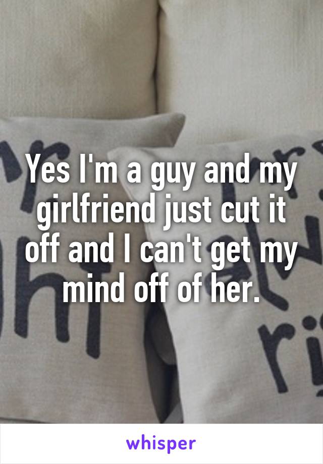 Yes I'm a guy and my girlfriend just cut it off and I can't get my mind off of her.