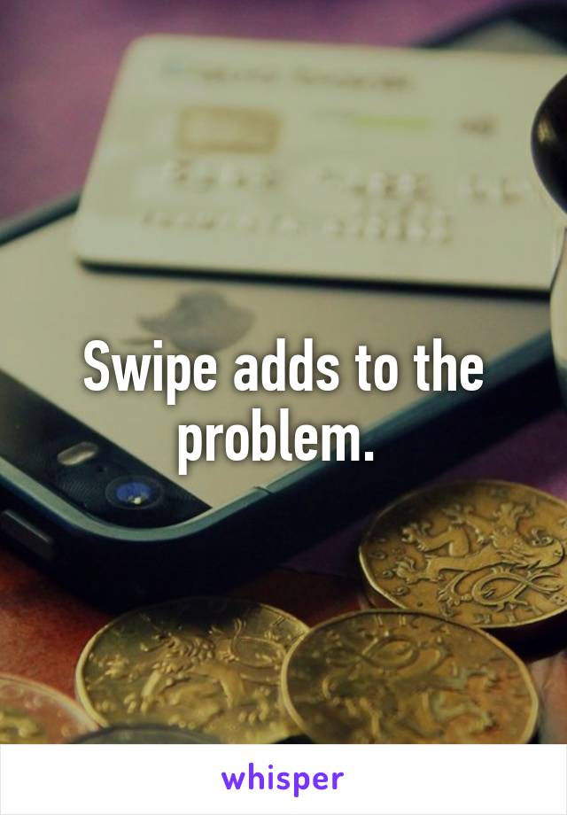 Swipe adds to the problem. 