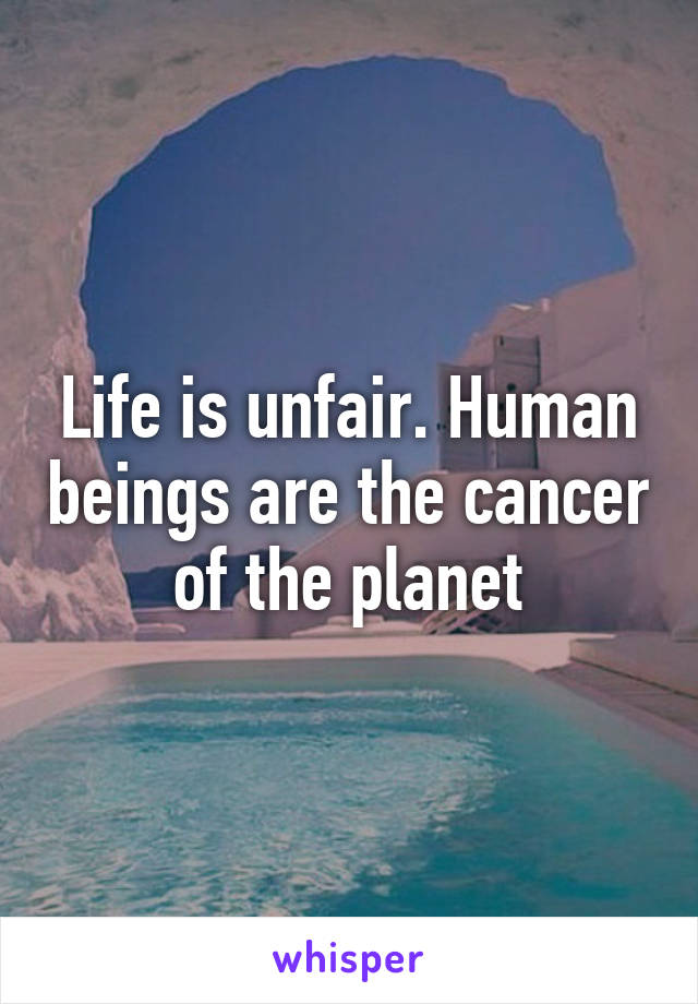 Life is unfair. Human beings are the cancer of the planet