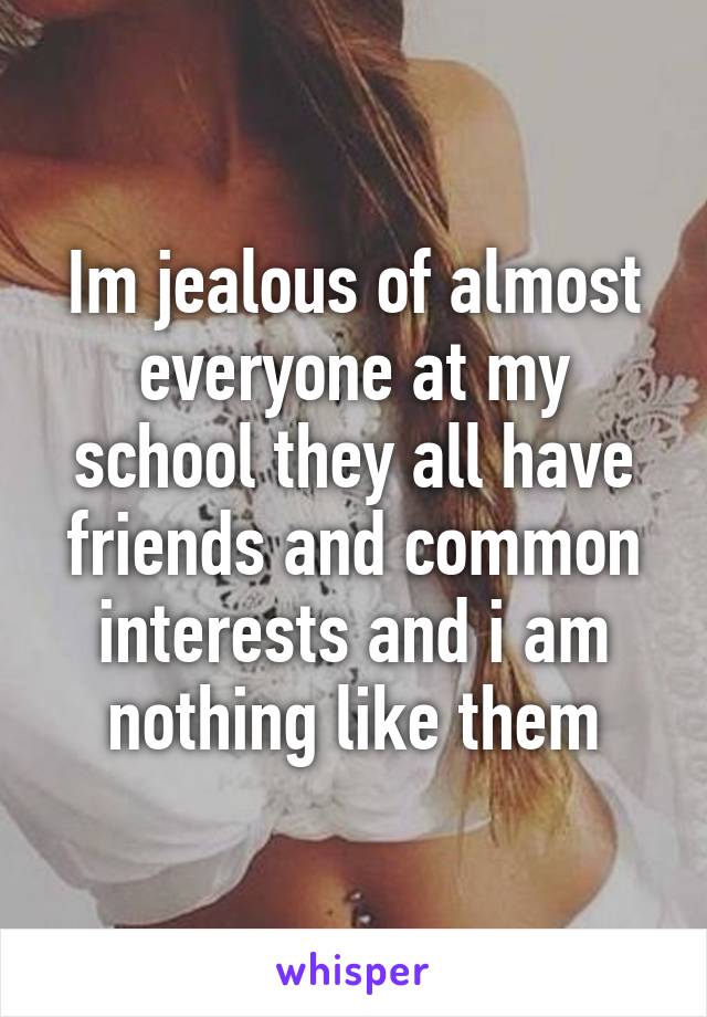 Im jealous of almost everyone at my school they all have friends and common interests and i am nothing like them