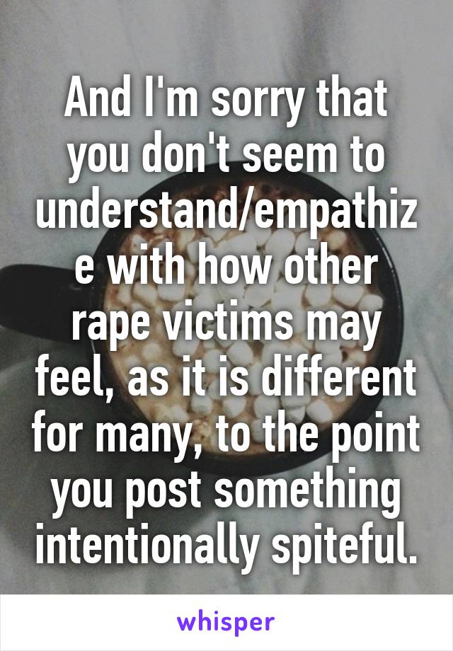 And I'm sorry that you don't seem to understand/empathize with how other rape victims may feel, as it is different for many, to the point you post something intentionally spiteful.