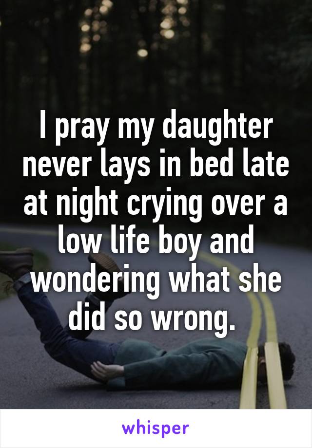 I pray my daughter never lays in bed late at night crying over a low life boy and wondering what she did so wrong. 