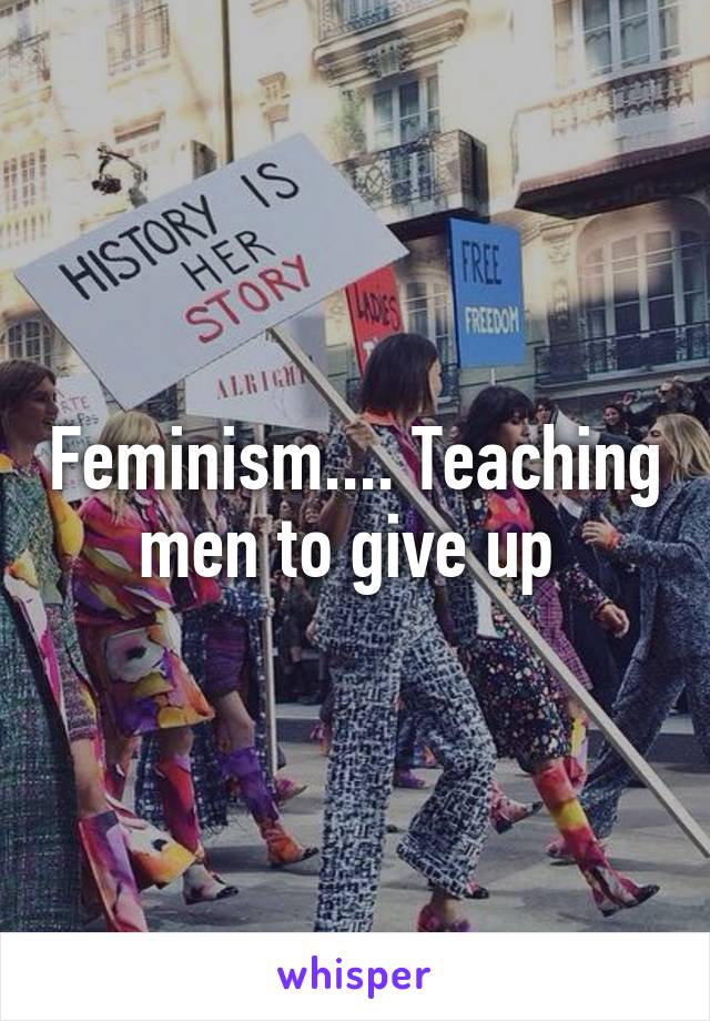 Feminism.... Teaching men to give up 