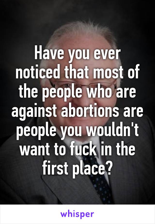 Have you ever noticed that most of the people who are against abortions are people you wouldn't want to fuck in the first place?