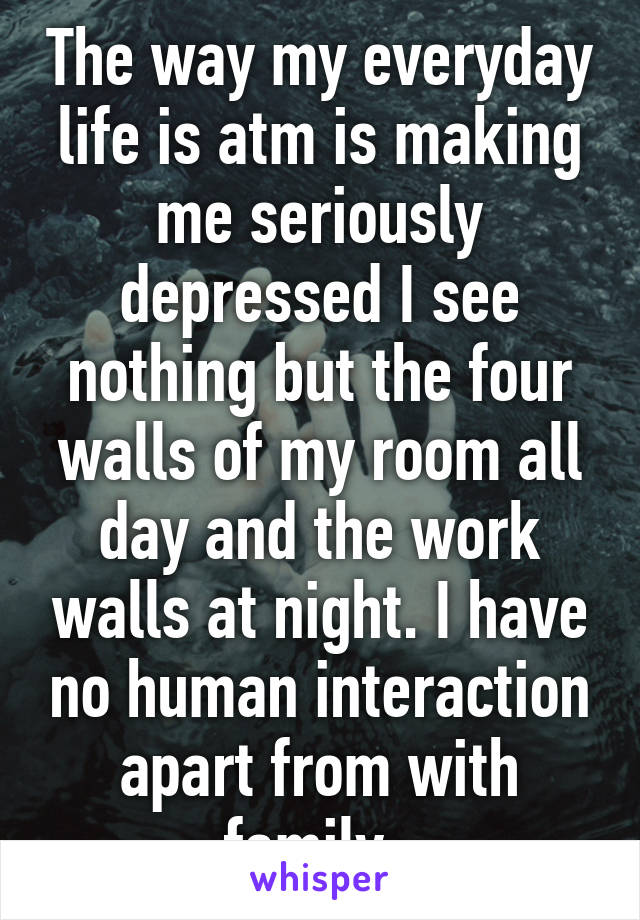 The way my everyday life is atm is making me seriously depressed I see nothing but the four walls of my room all day and the work walls at night. I have no human interaction apart from with family. 