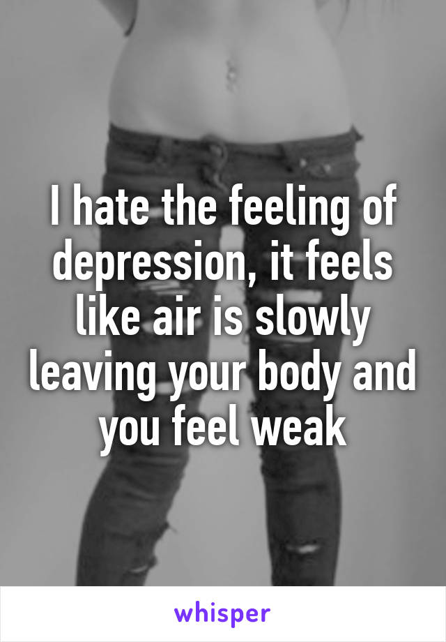 I hate the feeling of depression, it feels like air is slowly leaving your body and you feel weak