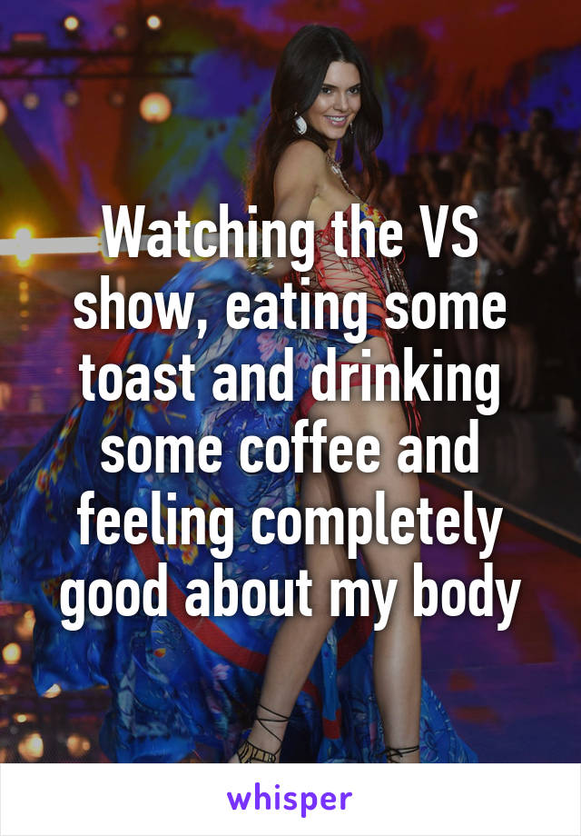 Watching the VS show, eating some toast and drinking some coffee and feeling completely good about my body