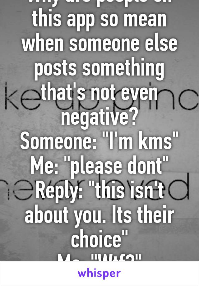 Why are people on this app so mean when someone else posts something that's not even negative?
Someone: "I'm kms"
Me: "please dont"
Reply: "this isn't about you. Its their choice"
Me: "Wtf?"
