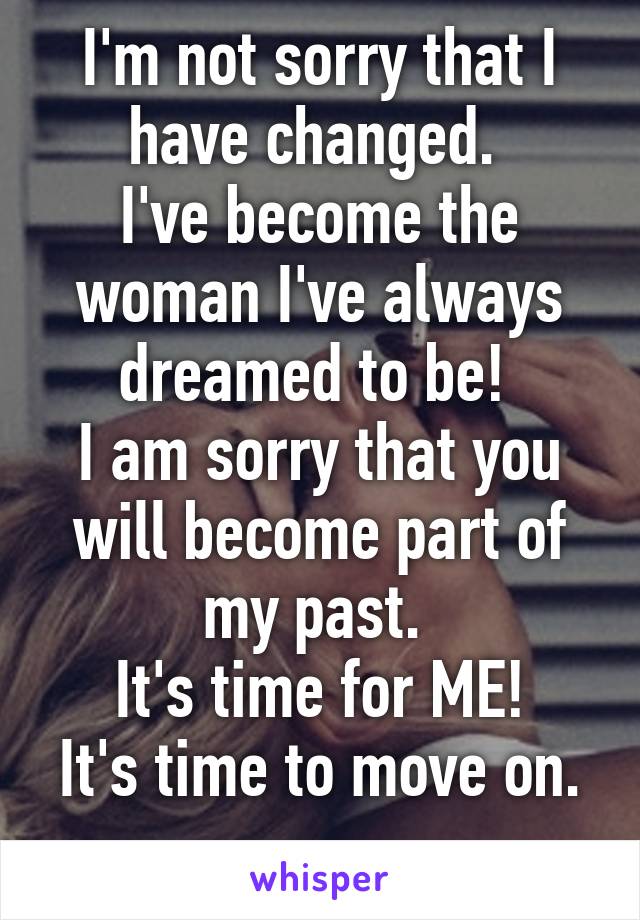 I'm not sorry that I have changed. 
I've become the woman I've always dreamed to be! 
I am sorry that you will become part of my past. 
It's time for ME!
It's time to move on. 