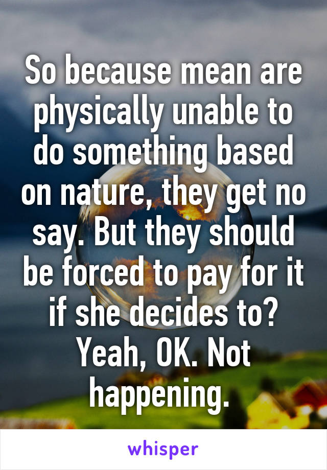 So because mean are physically unable to do something based on nature, they get no say. But they should be forced to pay for it if she decides to? Yeah, OK. Not happening. 