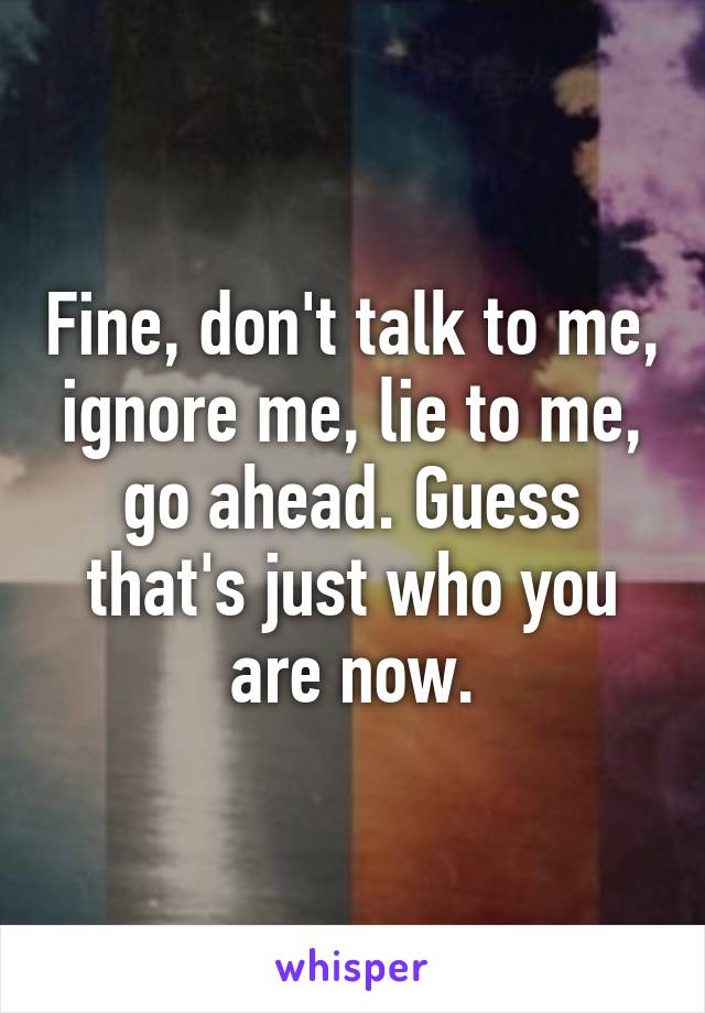 Fine, don't talk to me, ignore me, lie to me, go ahead. Guess that's just who you are now.