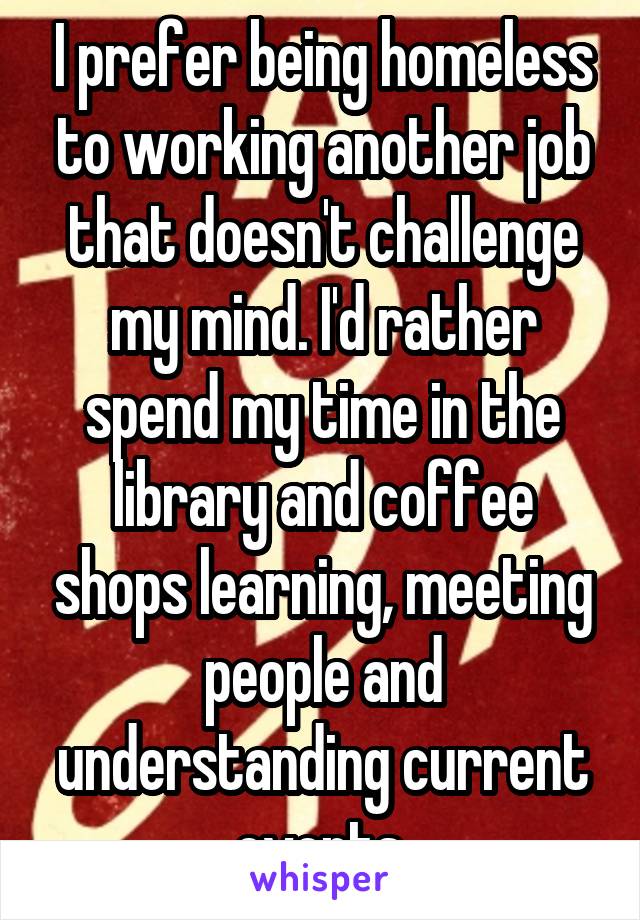 I prefer being homeless to working another job that doesn't challenge my mind. I'd rather spend my time in the library and coffee shops learning, meeting people and understanding current events.