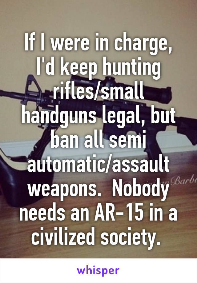 If I were in charge, I'd keep hunting rifles/small handguns legal, but ban all semi automatic/assault weapons.  Nobody needs an AR-15 in a civilized society. 