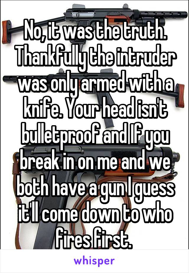 No, it was the truth. Thankfully the intruder was only armed with a knife. Your head isn't bulletproof and If you break in on me and we both have a gun I guess it'll come down to who fires first. 